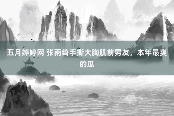 五月婷婷网 张雨绮手撕大胸肌前男友，本年最爽的瓜