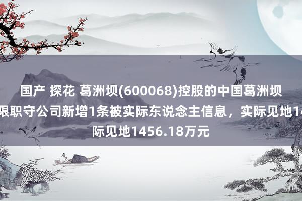 国产 探花 葛洲坝(600068)控股的中国葛洲坝集团电力有限职守公司新增1条被实际东说念主信息，实际见地1456.18万元