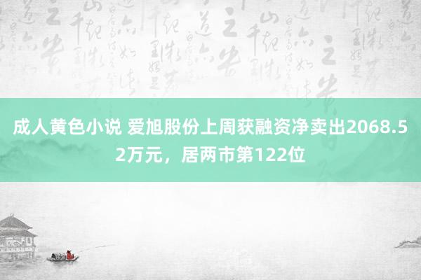 成人黄色小说 爱旭股份上周获融资净卖出2068.52万元，居两市第122位