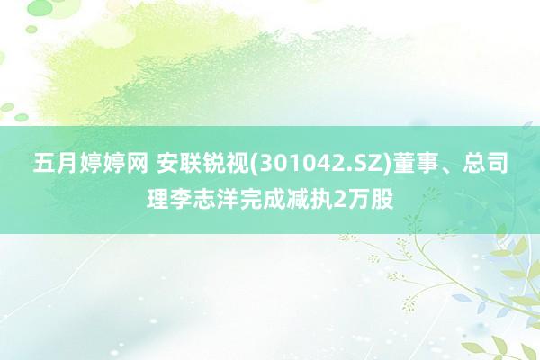 五月婷婷网 安联锐视(301042.SZ)董事、总司理李志洋完成减执2万股