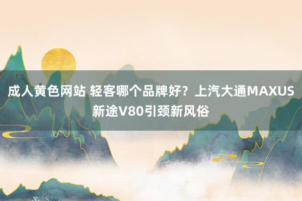 成人黄色网站 轻客哪个品牌好？上汽大通MAXUS新途V80引颈新风俗