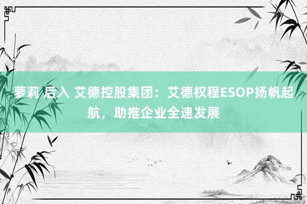 萝莉 后入 艾德控股集团：艾德权程ESOP扬帆起航，助推企业全速发展