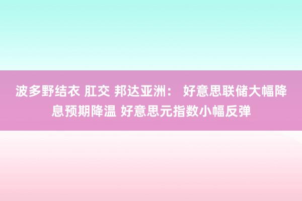 波多野结衣 肛交 邦达亚洲： 好意思联储大幅降息预期降温 好意思元指数小幅反弹