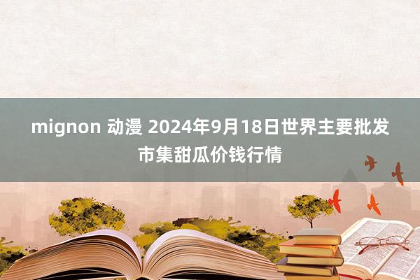 mignon 动漫 2024年9月18日世界主要批发市集甜瓜价钱行情