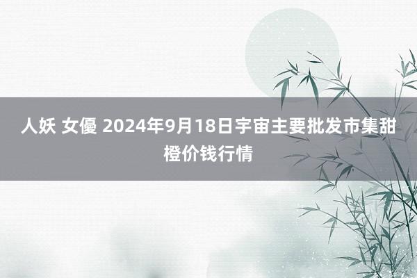 人妖 女優 2024年9月18日宇宙主要批发市集甜橙价钱行情