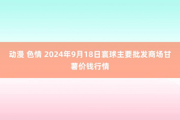 动漫 色情 2024年9月18日寰球主要批发商场甘薯价钱行情