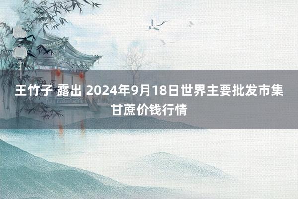 王竹子 露出 2024年9月18日世界主要批发市集甘蔗价钱行情