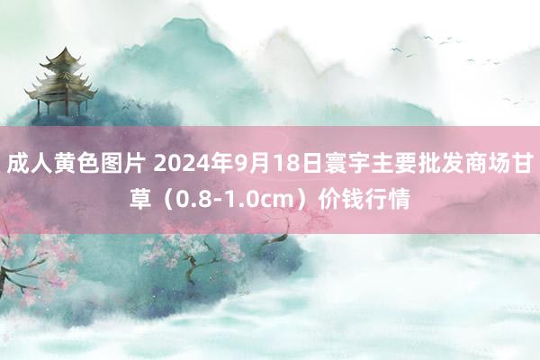 成人黄色图片 2024年9月18日寰宇主要批发商场甘草（0.8-1.0cm）价钱行情