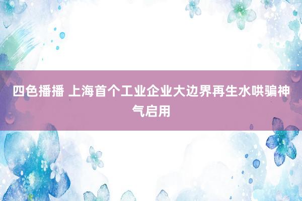 四色播播 上海首个工业企业大边界再生水哄骗神气启用