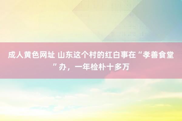 成人黄色网址 山东这个村的红白事在“孝善食堂”办，一年检朴十多万