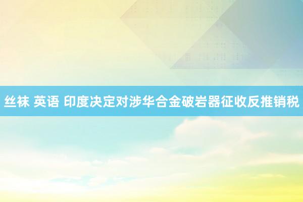 丝袜 英语 印度决定对涉华合金破岩器征收反推销税