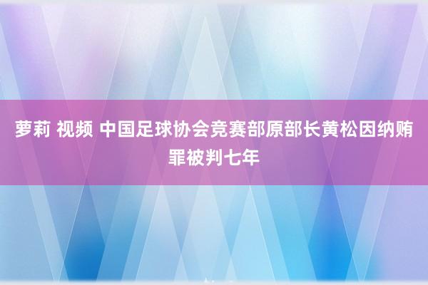 萝莉 视频 中国足球协会竞赛部原部长黄松因纳贿罪被判七年