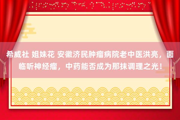 希威社 姐妹花 安徽济民肿瘤病院老中医洪亮，面临听神经瘤，中药能否成为那抹调理之光！