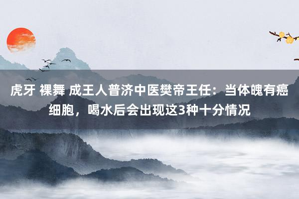 虎牙 裸舞 成王人普济中医樊帝王任：当体魄有癌细胞，喝水后会出现这3种十分情况