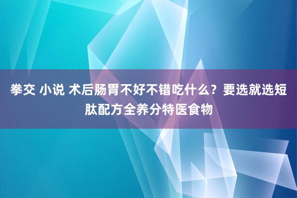 拳交 小说 术后肠胃不好不错吃什么？要选就选短肽配方全养分特医食物