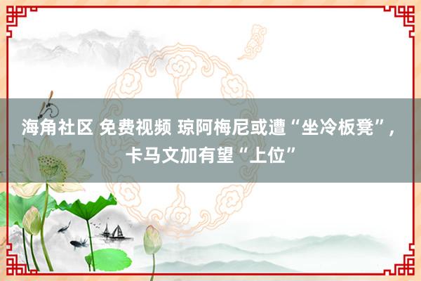 海角社区 免费视频 琼阿梅尼或遭“坐冷板凳”， 卡马文加有望“上位”