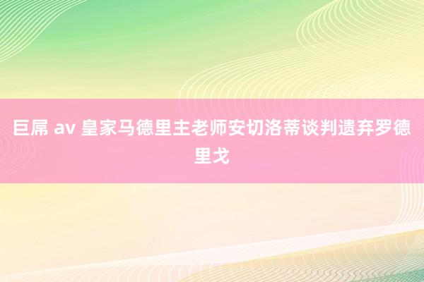 巨屌 av 皇家马德里主老师安切洛蒂谈判遗弃罗德里戈