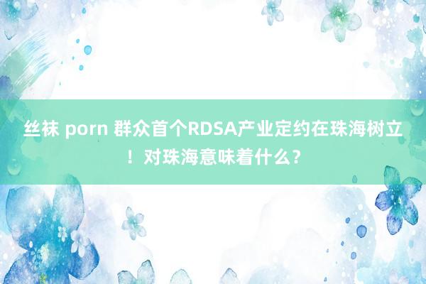 丝袜 porn 群众首个RDSA产业定约在珠海树立！对珠海意味着什么？