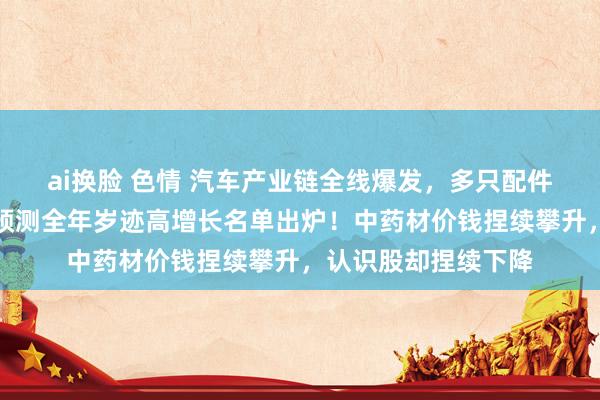 ai换脸 色情 汽车产业链全线爆发，多只配件股蚁合涨停，机构预测全年岁迹高增长名单出炉！中药材价钱捏续攀升，认识股却捏续下降