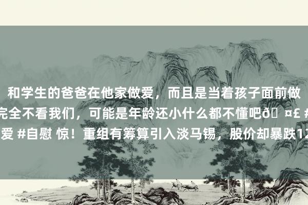 和学生的爸爸在他家做爱，而且是当着孩子面前做爱，太刺激了，孩子完全不看我们，可能是年龄还小什么都不懂吧🤣 #同城 #文爱 #自慰 惊！重组有筹算引入淡马锡，股价却暴跌12%；汽车板块掀涨停潮，啥情况？