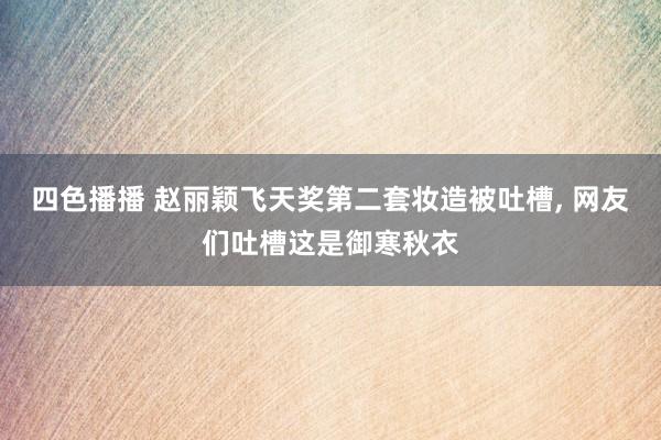 四色播播 赵丽颖飞天奖第二套妆造被吐槽， 网友们吐槽这是御寒秋衣