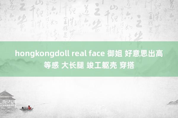 hongkongdoll real face 御姐 好意思出高等感 大长腿 竣工躯壳 穿搭