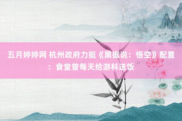 五月婷婷网 杭州政府力挺《黑据说：悟空》配置：食堂曾每天给游科送饭