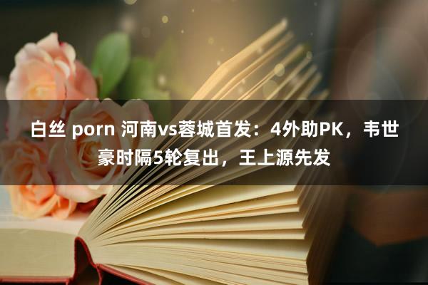 白丝 porn 河南vs蓉城首发：4外助PK，韦世豪时隔5轮复出，王上源先发