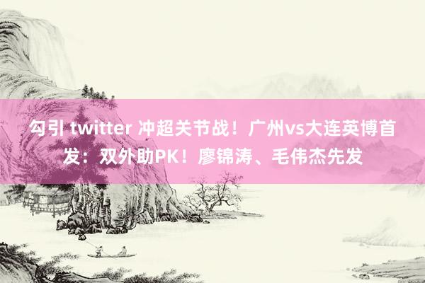 勾引 twitter 冲超关节战！广州vs大连英博首发：双外助PK！廖锦涛、毛伟杰先发