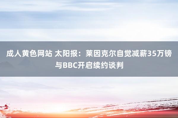 成人黄色网站 太阳报：莱因克尔自觉减薪35万镑与BBC开启续约谈判