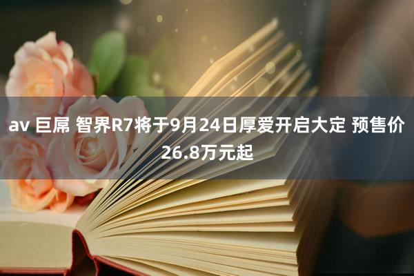 av 巨屌 智界R7将于9月24日厚爱开启大定 预售价26.8万元起