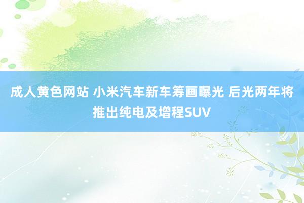 成人黄色网站 小米汽车新车筹画曝光 后光两年将推出纯电及增程SUV