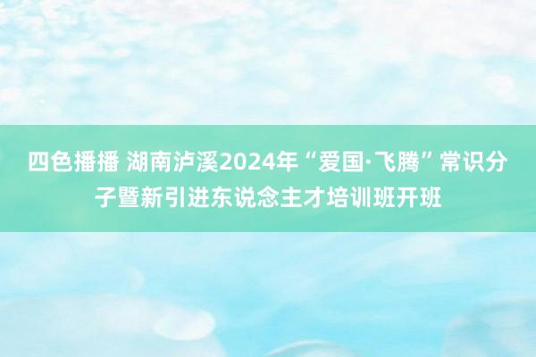 四色播播 湖南泸溪2024年“爱国·飞腾”常识分子暨新引进东说念主才培训班开班