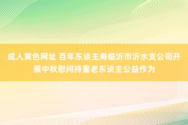 成人黄色网址 百年东谈主寿临沂市沂水支公司开展中秋慰问持重老东谈主公益作为