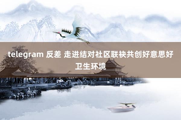 telegram 反差 走进结对社区联袂共创好意思好卫生环境