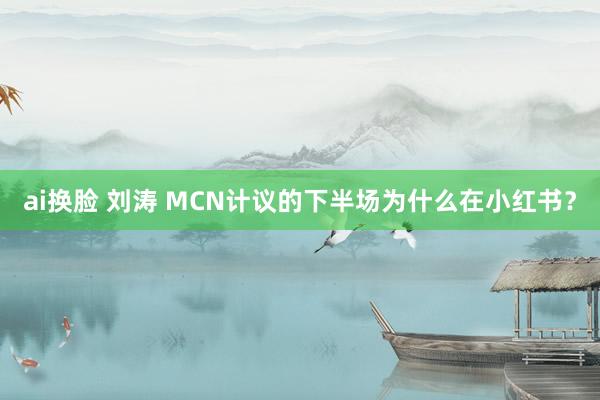 ai换脸 刘涛 MCN计议的下半场为什么在小红书？