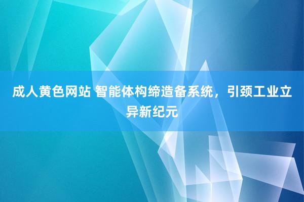 成人黄色网站 智能体构缔造备系统，引颈工业立异新纪元