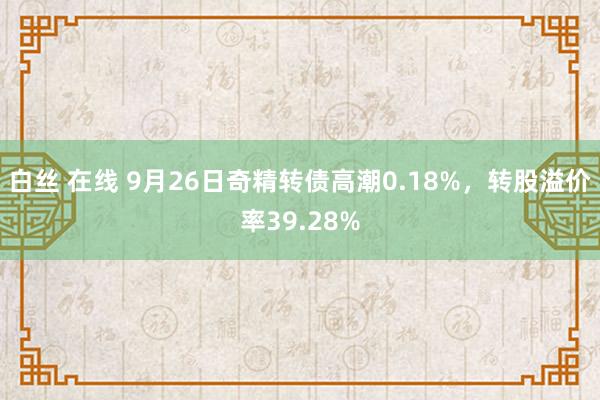 白丝 在线 9月26日奇精转债高潮0.18%，转股溢价率39.28%