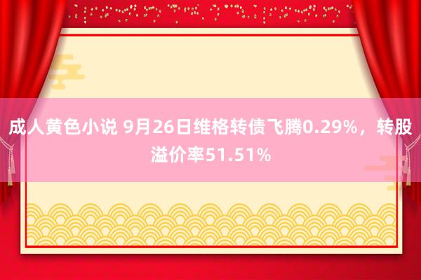 成人黄色小说 9月26日维格转债飞腾0.29%，转股溢价率51.51%