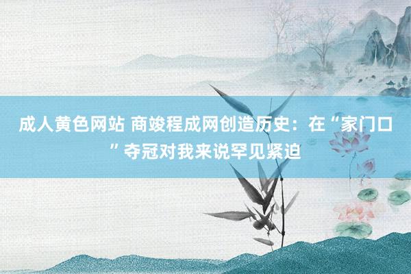 成人黄色网站 商竣程成网创造历史：在“家门口”夺冠对我来说罕见紧迫