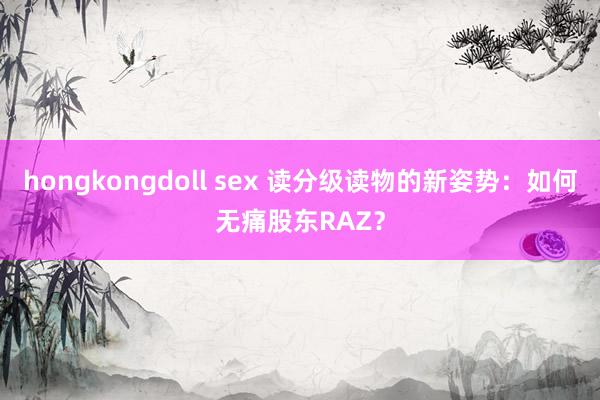 hongkongdoll sex 读分级读物的新姿势：如何无痛股东RAZ？