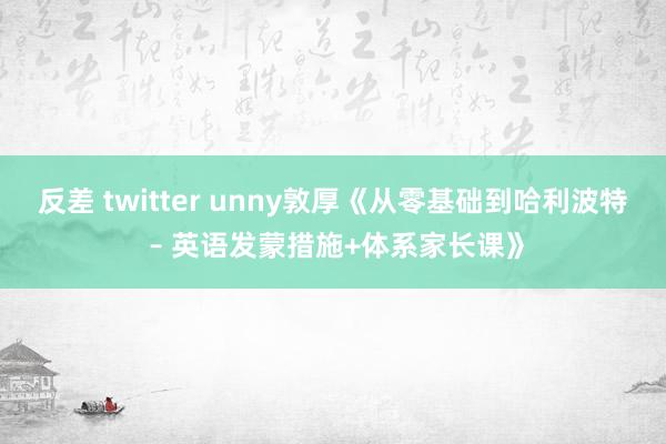 反差 twitter unny敦厚《从零基础到哈利波特 – 英语发蒙措施+体系家长课》