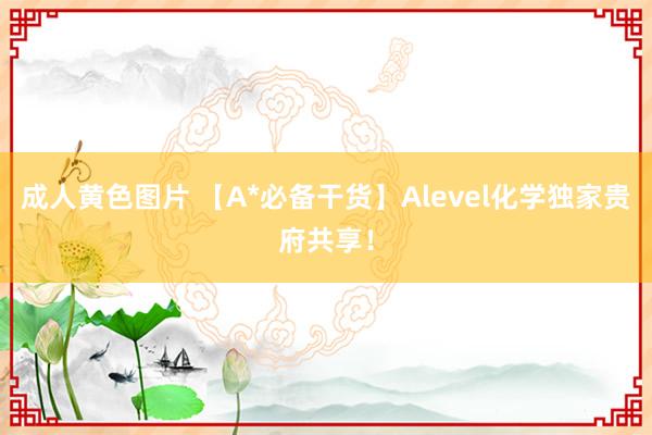 成人黄色图片 【A*必备干货】Alevel化学独家贵府共享！