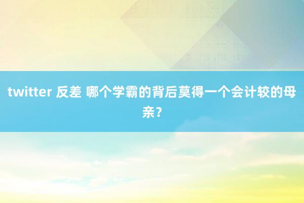 twitter 反差 哪个学霸的背后莫得一个会计较的母亲？