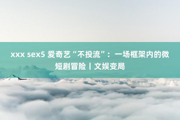 xxx sex5 爱奇艺“不投流”：一场框架内的微短剧冒险丨文娱变局