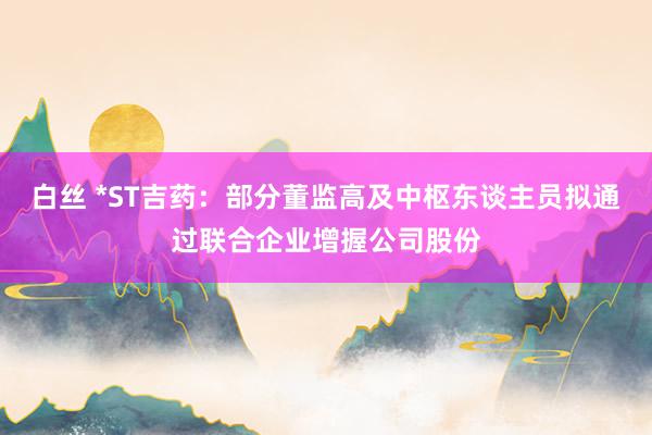 白丝 *ST吉药：部分董监高及中枢东谈主员拟通过联合企业增握公司股份