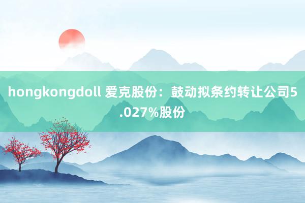 hongkongdoll 爱克股份：鼓动拟条约转让公司5.027%股份