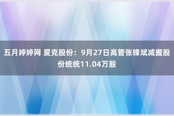 五月婷婷网 爱克股份：9月27日高管张锋斌减握股份统统11.04万股