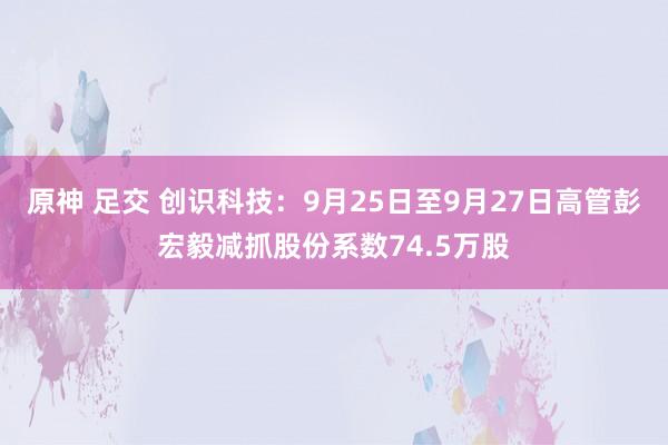 原神 足交 创识科技：9月25日至9月27日高管彭宏毅减抓股份系数74.5万股