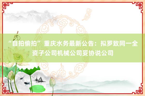 “自拍偷拍” 重庆水务最新公告：拟罗致同一全资子公司机械公司妥协说公司